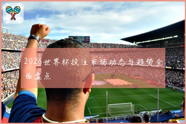 2026世界杯投注市场动态与趋势全面盘点